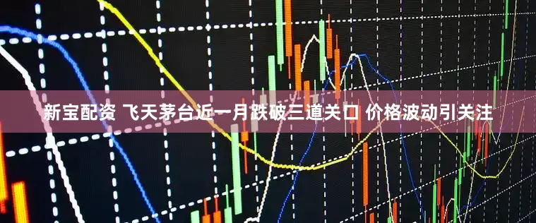 新宝配资 飞天茅台近一月跌破三道关口 价格波动引关注