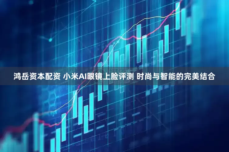 鸿岳资本配资 小米AI眼镜上脸评测 时尚与智能的完美结合