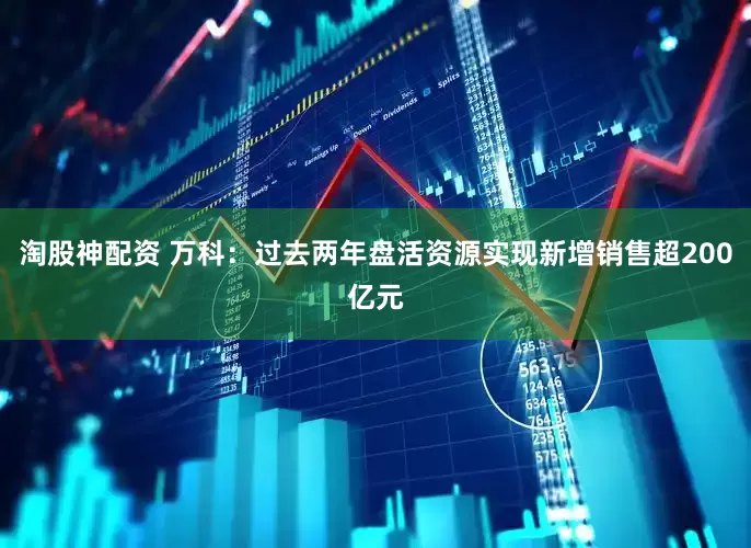 淘股神配资 万科：过去两年盘活资源实现新增销售超200亿元