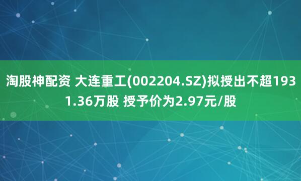 淘股神配资 大连重工(002204.SZ)拟授出不超1931.36万股 授予价为2.97元/股