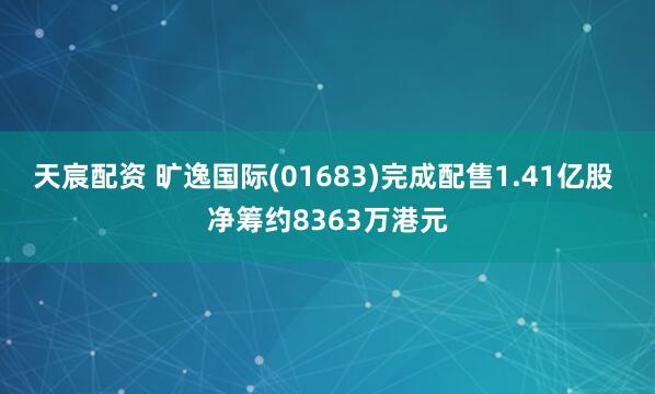 天宸配资 旷逸国际(01683)完成配售1.41亿股 净筹约8363万港元