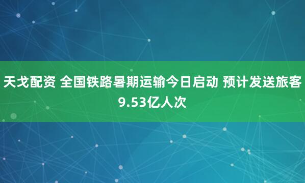 天戈配资 全国铁路暑期运输今日启动 预计发送旅客9.53亿人次