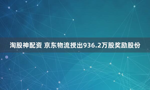 淘股神配资 京东物流授出936.2万股奖励股份