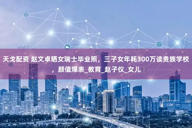 天戈配资 赵文卓晒女瑞士毕业照，三子女年耗300万读贵族学校，颜值爆表_教育_赵子仪_女儿