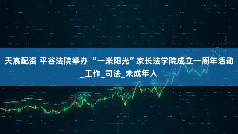 天宸配资 平谷法院举办 “一米阳光”家长法学院成立一周年活动_工作_司法_未成年人