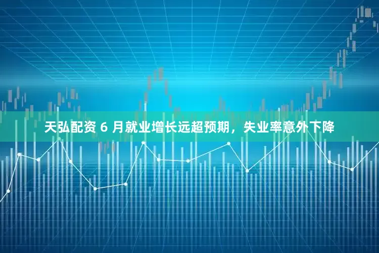 天弘配资 6 月就业增长远超预期，失业率意外下降