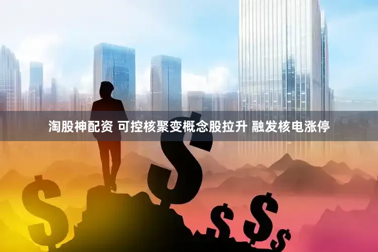 淘股神配资 可控核聚变概念股拉升 融发核电涨停