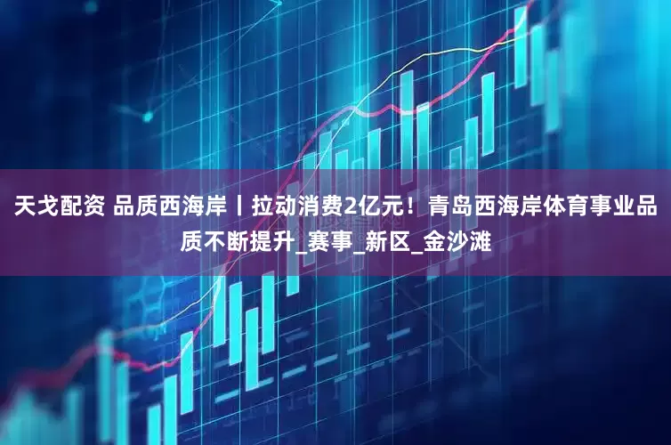 天戈配资 品质西海岸丨拉动消费2亿元！青岛西海岸体育事业品质不断提升_赛事_新区_金沙滩