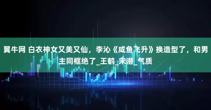 翼牛网 白衣神女又美又仙，李沁《咸鱼飞升》换造型了，和男主同框绝了_王鹤_宋潜_气质