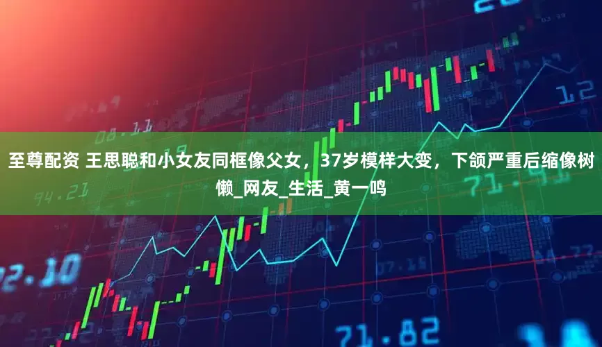 至尊配资 王思聪和小女友同框像父女，37岁模样大变，下颌严重后缩像树懒_网友_生活_黄一鸣
