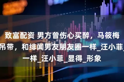 致富配资 男方曾伤心买醉，马筱梅聚餐穿深V吊带，和绯闻男友朋友圈一样_汪小菲_显得_形象