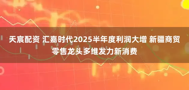 天宸配资 汇嘉时代2025半年度利润大增 新疆商贸零售龙头多维发力新消费
