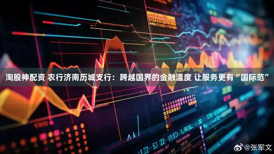 淘股神配资 农行济南历城支行：跨越国界的金融温度 让服务更有“国际范”