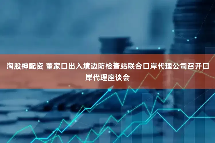 淘股神配资 董家口出入境边防检查站联合口岸代理公司召开口岸代理座谈会