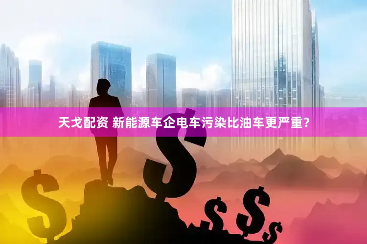 天戈配资 新能源车企电车污染比油车更严重？
