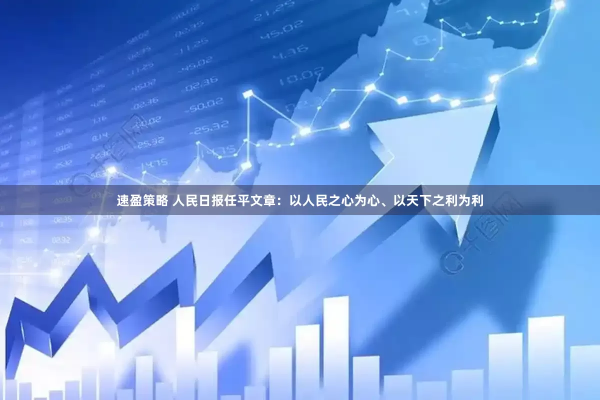 速盈策略 人民日报任平文章：以人民之心为心、以天下之利为利
