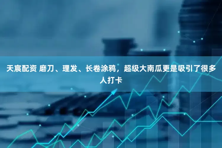 天宸配资 磨刀、理发、长卷涂鸦，超级大南瓜更是吸引了很多人打卡