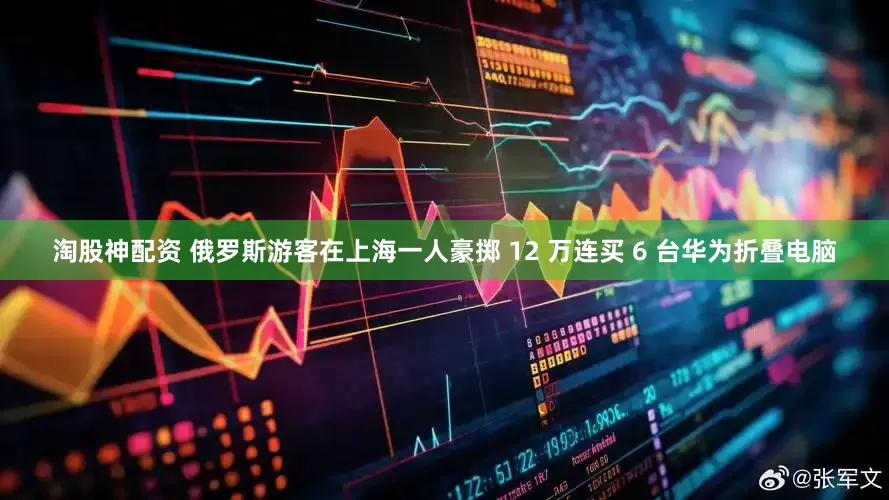 淘股神配资 俄罗斯游客在上海一人豪掷 12 万连买 6 台华为折叠电脑