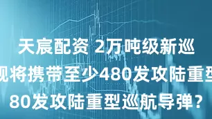 天宸配资 2万吨级新巡洋舰，单舰将携带至少480发攻陆重型巡航导弹？
