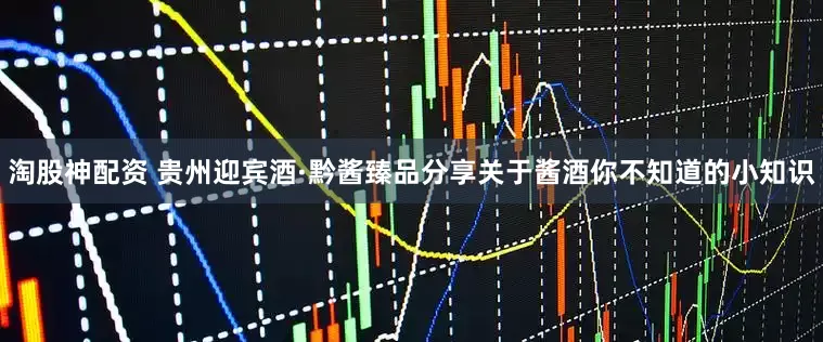 淘股神配资 贵州迎宾酒·黔酱臻品分享关于酱酒你不知道的小知识