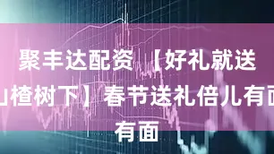 聚丰达配资 【好礼就送山楂树下】春节送礼倍儿有面