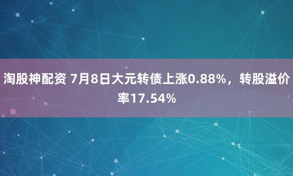 淘股神配资 7月8日大元转债上涨0.88%，转股溢价率17.54%
