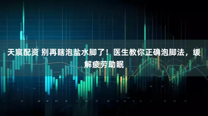 天宸配资 别再瞎泡盐水脚了！医生教你正确泡脚法，缓解疲劳助眠