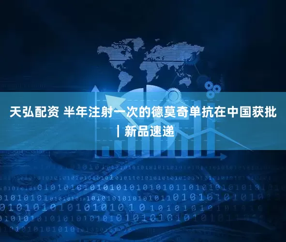 天弘配资 半年注射一次的德莫奇单抗在中国获批｜新品速递