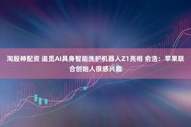 淘股神配资 追觅AI具身智能洗护机器人Z1亮相 俞浩：苹果联合创始人很感兴趣