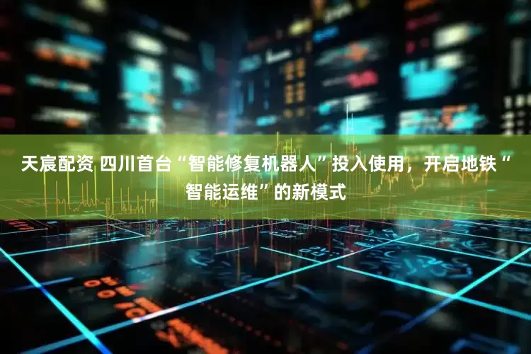 天宸配资 四川首台“智能修复机器人”投入使用，开启地铁“智能运维”的新模式