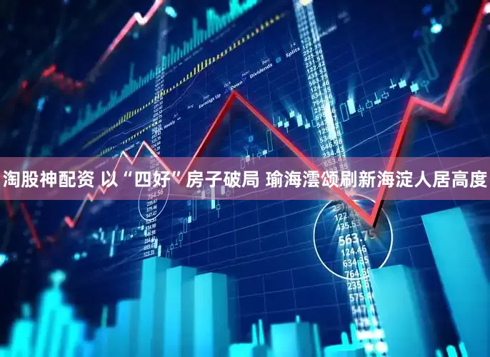 淘股神配资 以“四好”房子破局 瑜海澐颂刷新海淀人居高度