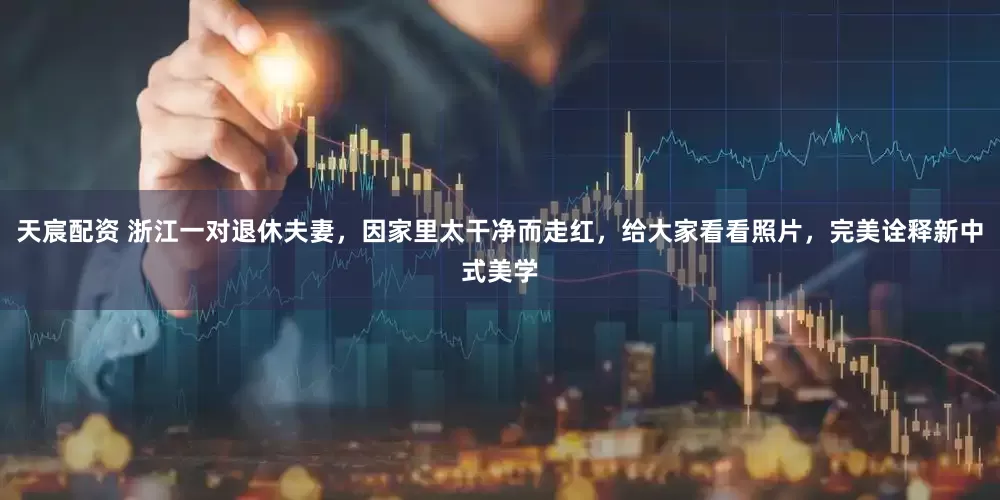 天宸配资 浙江一对退休夫妻，因家里太干净而走红，给大家看看照片，完美诠释新中式美学