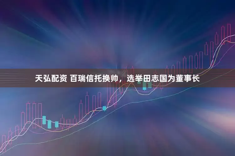 天弘配资 百瑞信托换帅，选举田志国为董事长